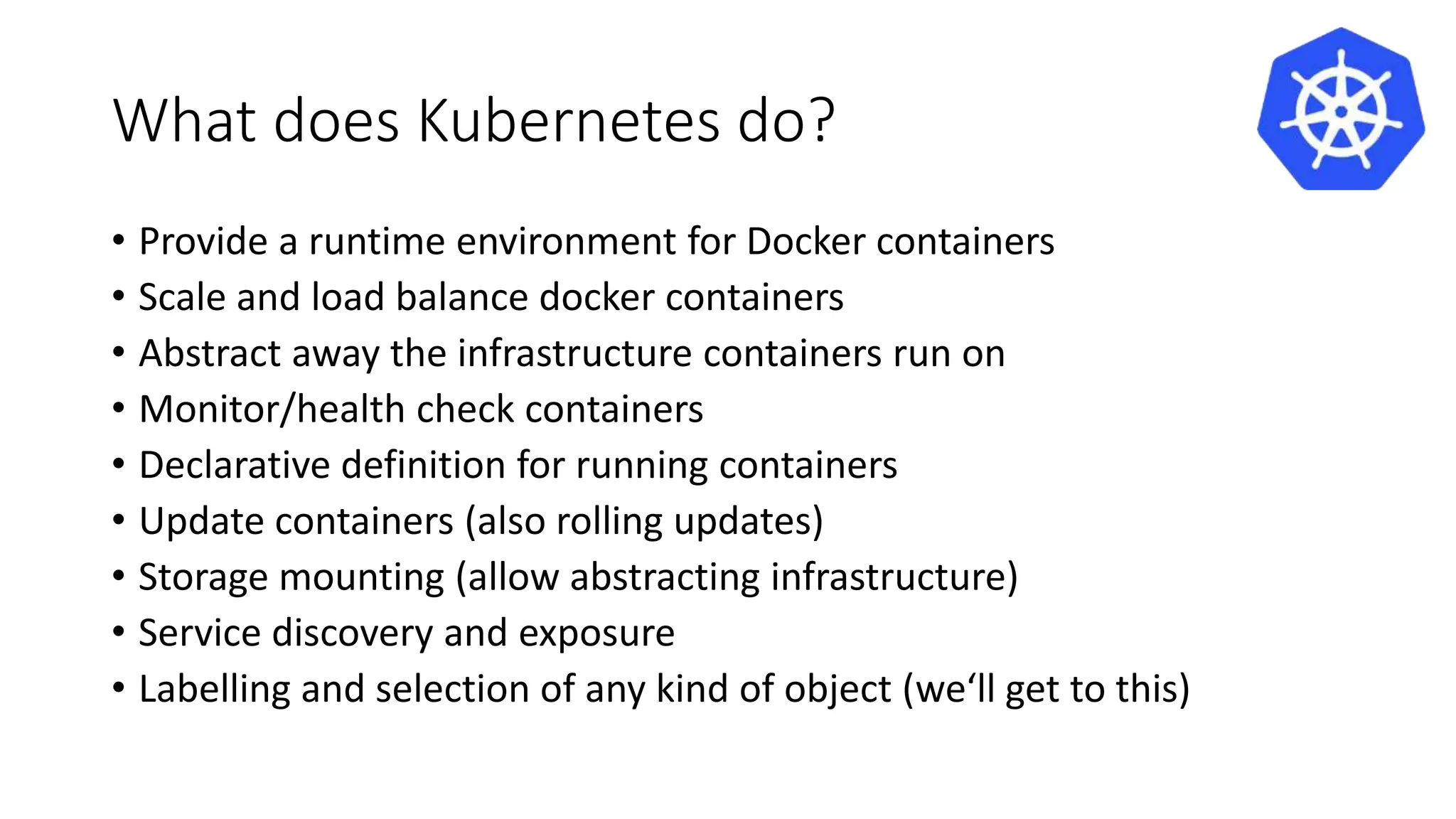 What does Kubernetes do?
• Provide a runtime environment for Docker containers
• Scale and load balance docker containers
• Abstract away the infrastructure containers run on
• Monitor/health check containers
• Declarative definition for running containers
• Update containers (also rolling updates)
• Storage mounting (allow abstracting infrastructure)
• Service discovery and exposure
• Labelling and selection of any kind of object (we‘ll get to this)
 