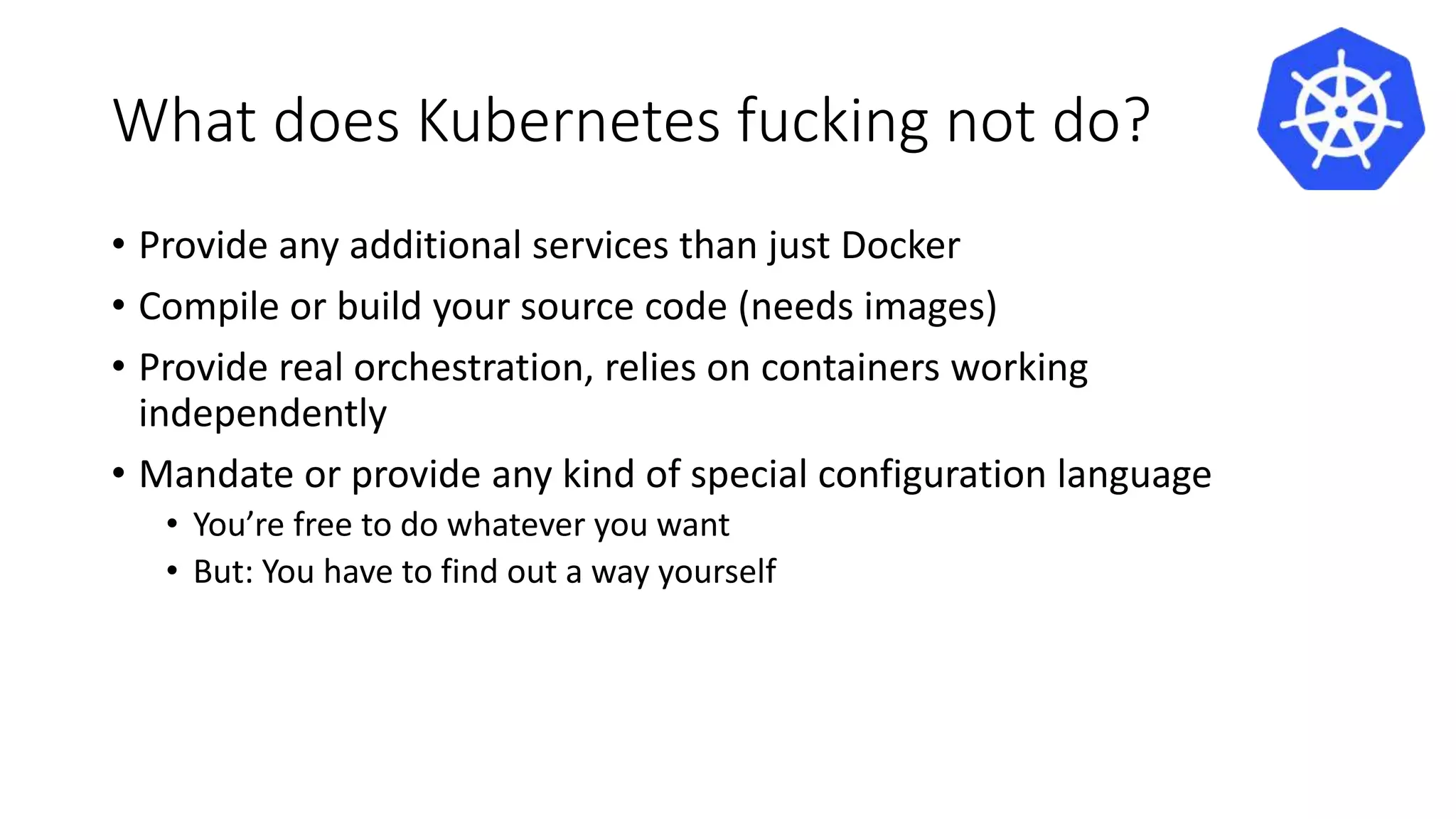 What does Kubernetes fucking not do?
• Provide any additional services than just Docker
• Compile or build your source code (needs images)
• Provide real orchestration, relies on containers working
independently
• Mandate or provide any kind of special configuration language
• You’re free to do whatever you want
• But: You have to find out a way yourself
 