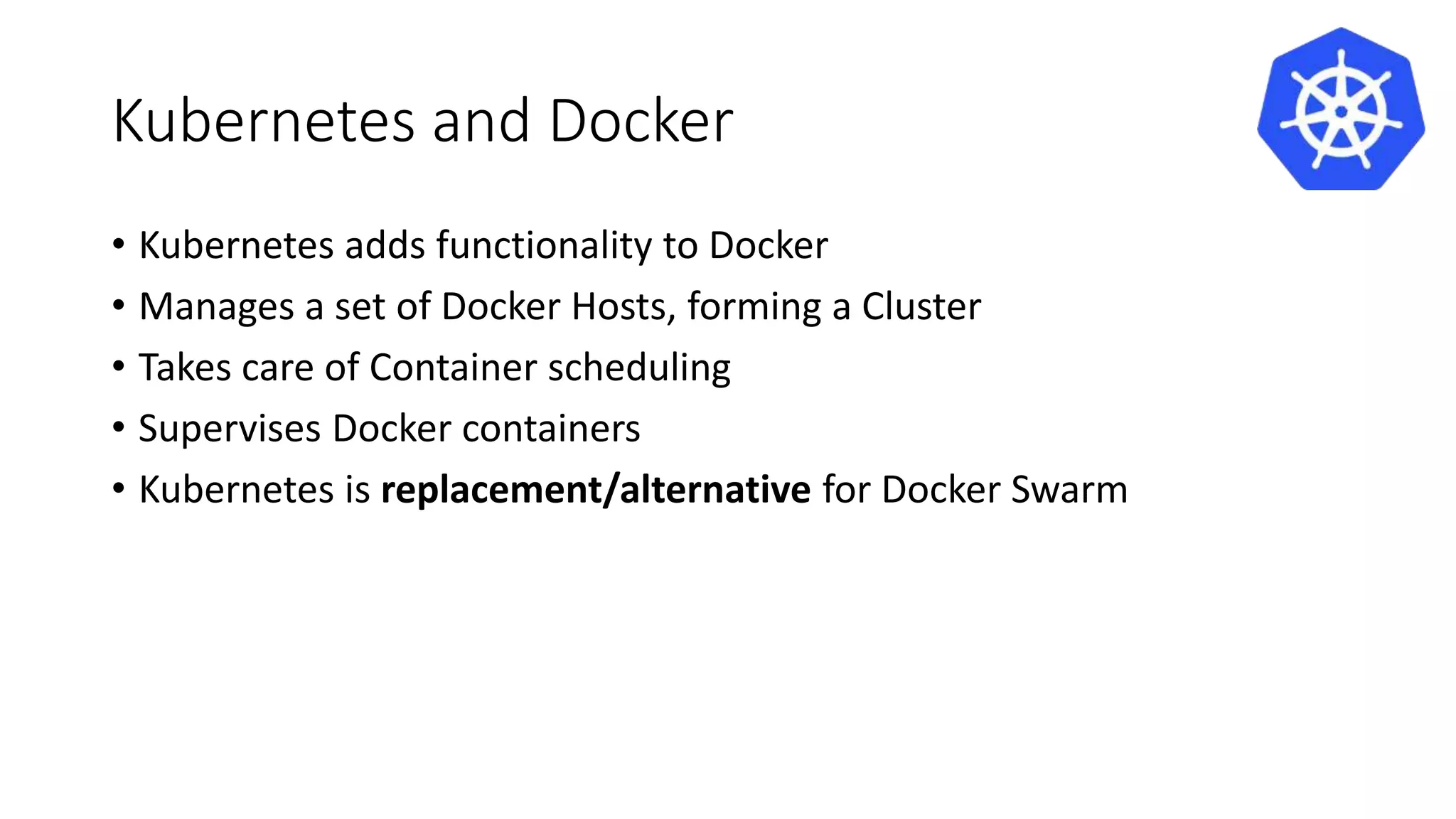 Kubernetes and Docker
• Kubernetes adds functionality to Docker
• Manages a set of Docker Hosts, forming a Cluster
• Takes care of Container scheduling
• Supervises Docker containers
• Kubernetes is replacement/alternative for Docker Swarm
 