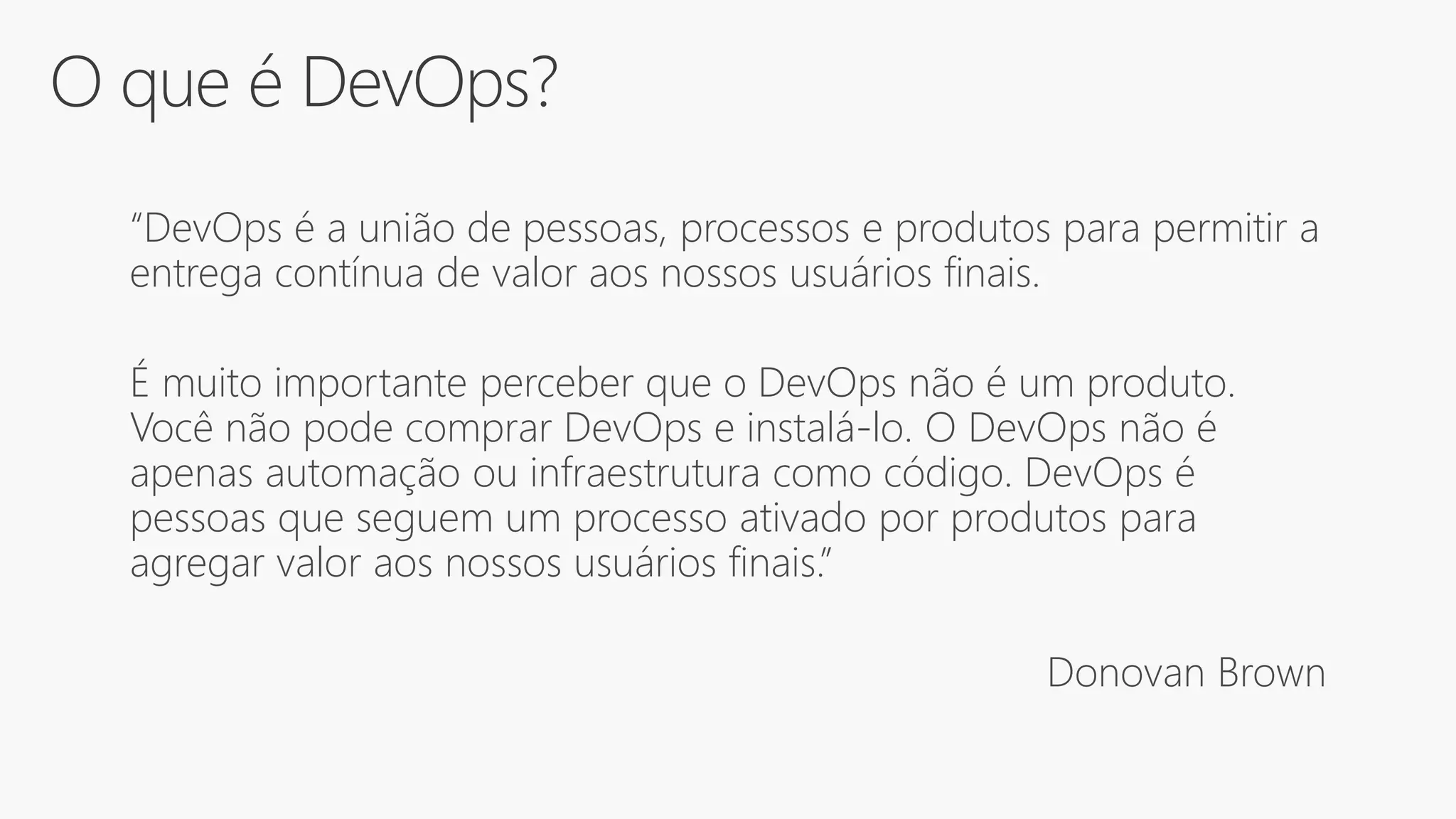 O que é DevOps?
“DevOps é a união de pessoas, processos e produtos para permitir a
entrega contínua de valor aos nossos usuários finais.
É muito importante perceber que o DevOps não é um produto.
Você não pode comprar DevOps e instalá-lo. O DevOps não é
apenas automação ou infraestrutura como código. DevOps é
pessoas que seguem um processo ativado por produtos para
agregar valor aos nossos usuários finais.”
Donovan Brown
 