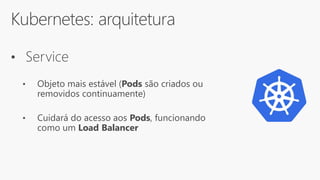 Kubernetes: arquitetura
• Service
• Objeto mais estável (Pods são criados ou
removidos continuamente)
• Cuidará do acesso aos Pods, funcionando
como um Load Balancer
 