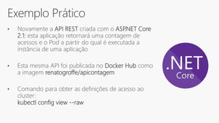 Exemplo Prático
• Novamente a API REST criada com o ASP.NET Core
2.1: esta aplicação retornará uma contagem de
acessos e o Pod a partir do qual é executada a
instância de uma aplicação
• Esta mesma API foi publicada no Docker Hub como
a imagem renatogroffe/apicontagem
• Comando para obter as definições de acesso ao
cluster:
kubectl config view --raw
 