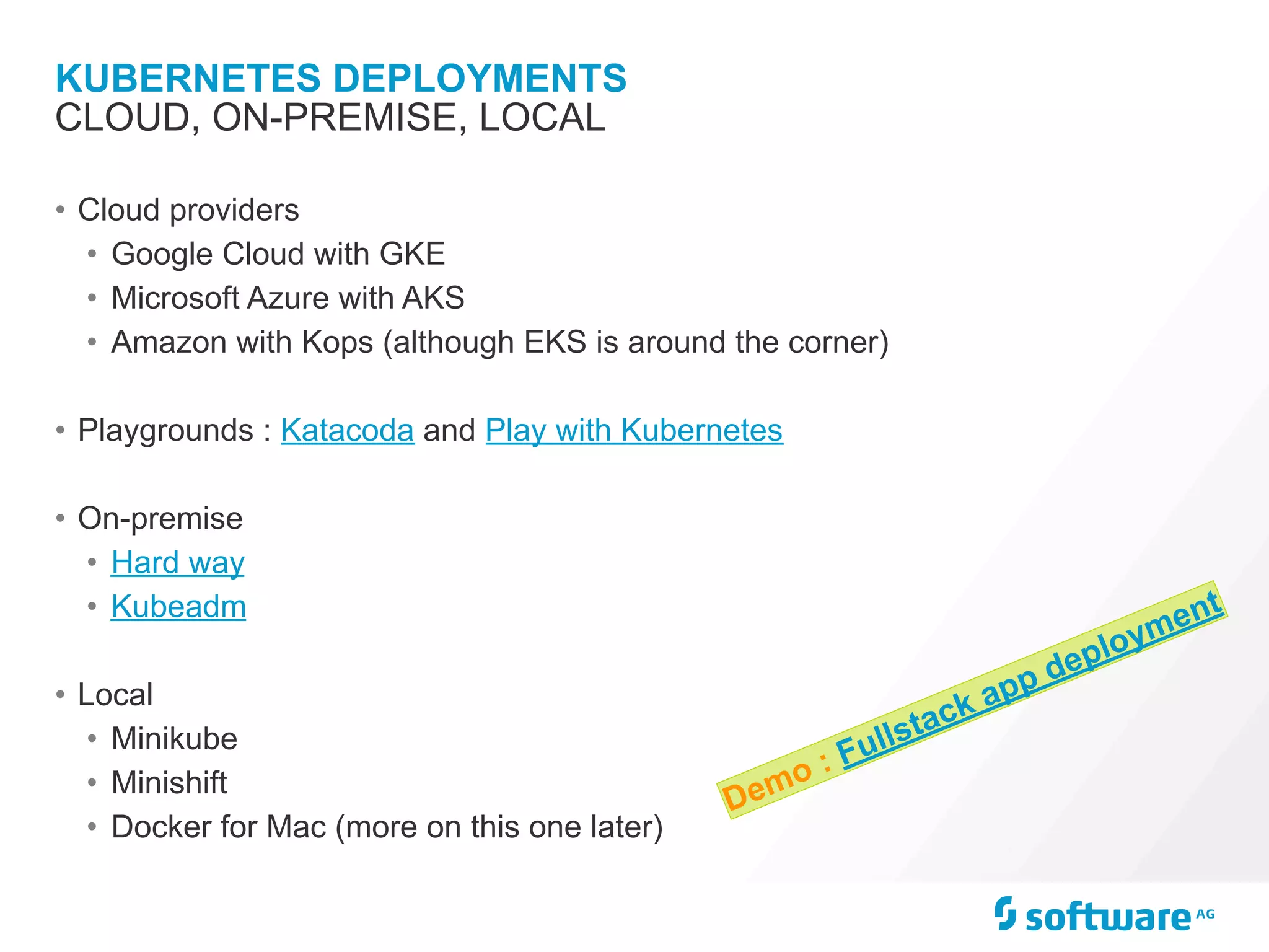 KUBERNETES DEPLOYMENTS
• Cloud providers
• Google Cloud with GKE
• Microsoft Azure with AKS
• Amazon with Kops (although EKS is around the corner)
• Playgrounds : Katacoda and Play with Kubernetes
• On-premise
• Hard way
• Kubeadm
• Local
• Minikube
• Minishift
• Docker for Mac (more on this one later)
CLOUD, ON-PREMISE, LOCAL
Demo : Fullstack app deployment
 