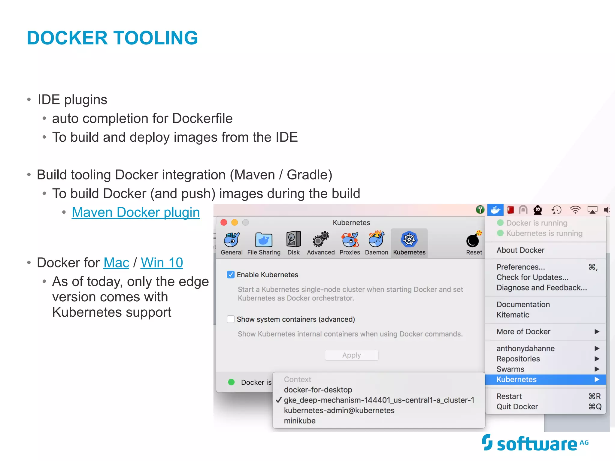 • IDE plugins
• auto completion for Dockerfile
• To build and deploy images from the IDE
• Build tooling Docker integration (Maven / Gradle)
• To build Docker (and push) images during the build
• Maven Docker plugin
DOCKER TOOLING
• Docker for Mac / Win 10
• As of today, only the edge
version comes with
Kubernetes support
 