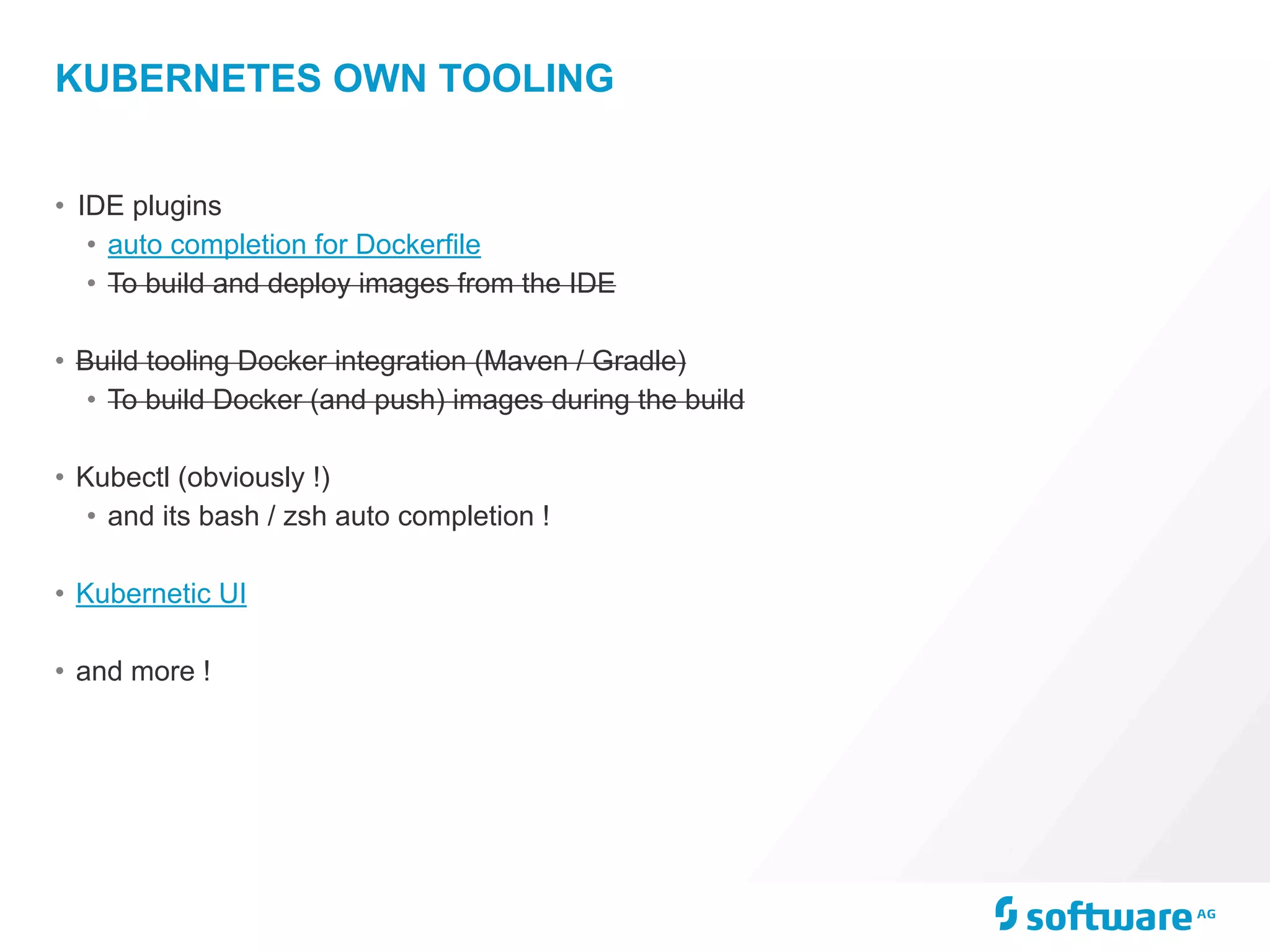 KUBERNETES OWN TOOLING
• IDE plugins
• auto completion for Dockerfile
• To build and deploy images from the IDE
• Build tooling Docker integration (Maven / Gradle)
• To build Docker (and push) images during the build
• Kubectl (obviously !)
• and its bash / zsh auto completion !
• Kubernetic UI
• and more !
 