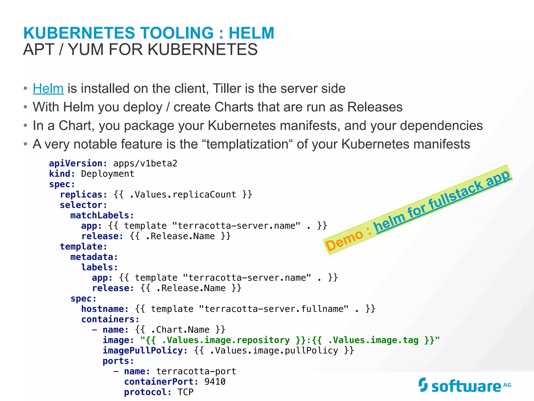 KUBERNETES TOOLING : HELM
• Helm is installed on the client, Tiller is the server side
• With Helm you deploy / create Charts that are run as Releases
• In a Chart, you package your Kubernetes manifests, and your dependencies
• A very notable feature is the “templatization“ of your Kubernetes manifests
APT / YUM FOR KUBERNETES
apiVersion: apps/v1beta2
kind: Deployment
spec:
replicas: {{ .Values.replicaCount }}
selector:
matchLabels:
app: {{ template "terracotta-server.name" . }}
release: {{ .Release.Name }}
template:
metadata:
labels:
app: {{ template "terracotta-server.name" . }}
release: {{ .Release.Name }}
spec:
hostname: {{ template "terracotta-server.fullname" . }}
containers:
- name: {{ .Chart.Name }}
image: "{{ .Values.image.repository }}:{{ .Values.image.tag }}"
imagePullPolicy: {{ .Values.image.pullPolicy }}
ports:
- name: terracotta-port
containerPort: 9410
protocol: TCP
Demo : helm for fullstack app
 
