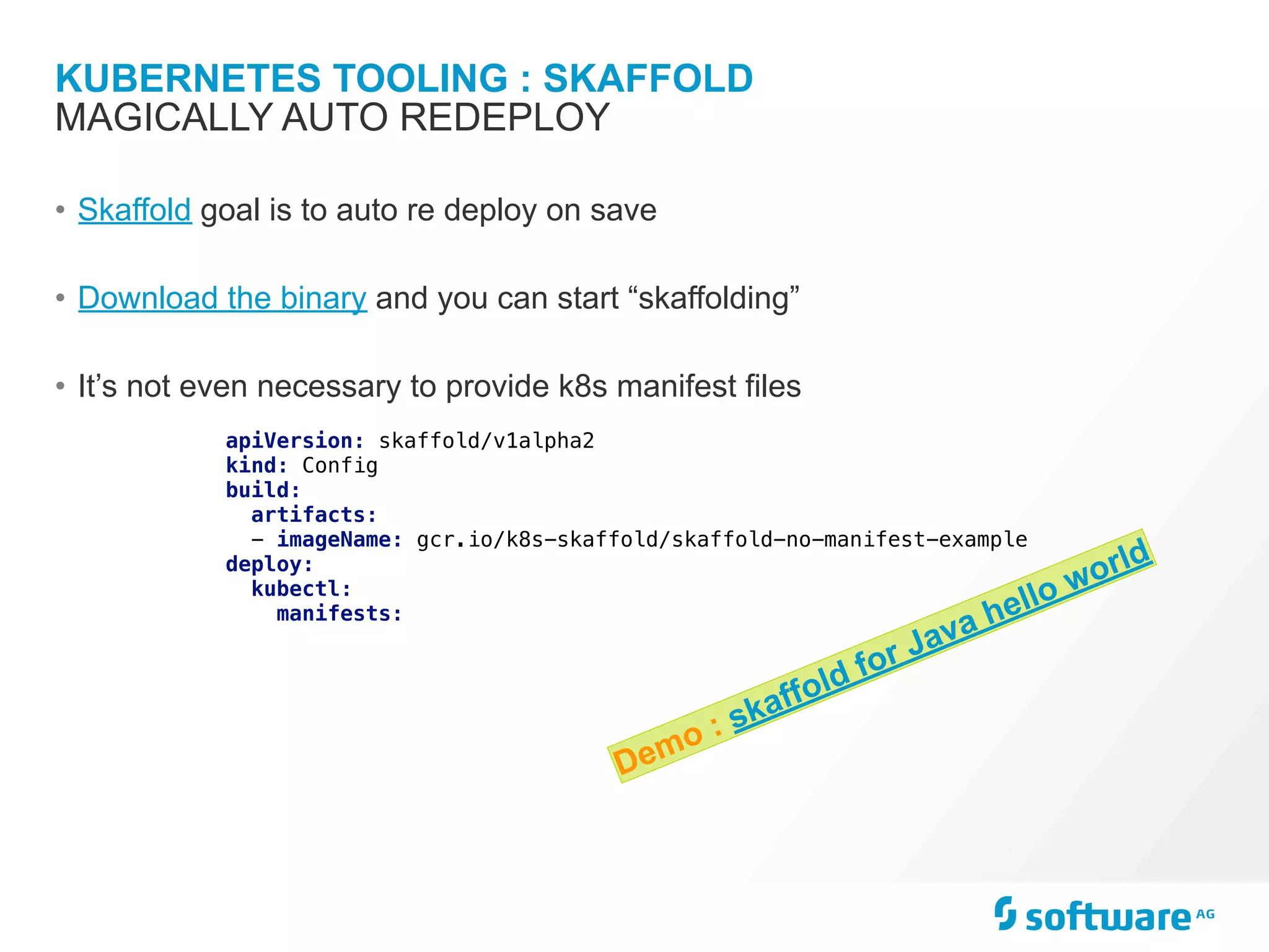 KUBERNETES TOOLING : SKAFFOLD
• Skaffold goal is to auto re deploy on save
• Download the binary and you can start “skaffolding”
• It’s not even necessary to provide k8s manifest files
MAGICALLY AUTO REDEPLOY
apiVersion: skaffold/v1alpha2
kind: Config
build:
artifacts:
- imageName: gcr.io/k8s-skaffold/skaffold-no-manifest-example
deploy:
kubectl:
manifests:
Demo : skaffold for Java hello world
 