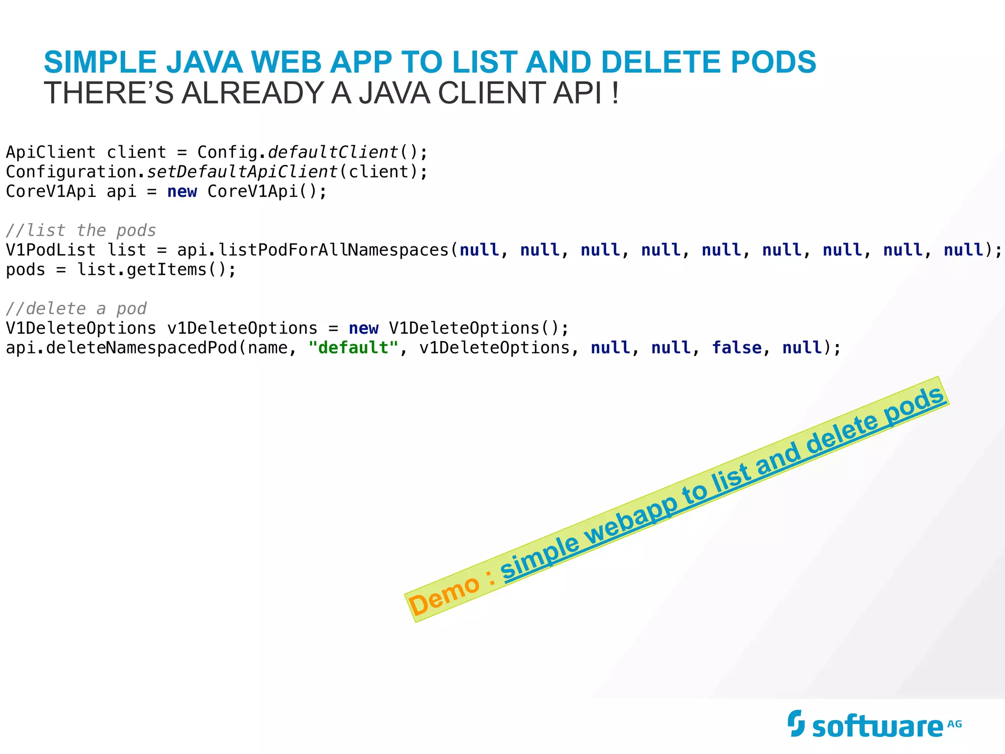 SIMPLE JAVA WEB APP TO LIST AND DELETE PODS
THERE’S ALREADY A JAVA CLIENT API !
ApiClient client = Config.defaultClient();
Configuration.setDefaultApiClient(client);
CoreV1Api api = new CoreV1Api();
//list the pods
V1PodList list = api.listPodForAllNamespaces(null, null, null, null, null, null, null, null, null);
pods = list.getItems();
//delete a pod
V1DeleteOptions v1DeleteOptions = new V1DeleteOptions();
api.deleteNamespacedPod(name, "default", v1DeleteOptions, null, null, false, null);
Demo : simple webapp to list and delete pods
 