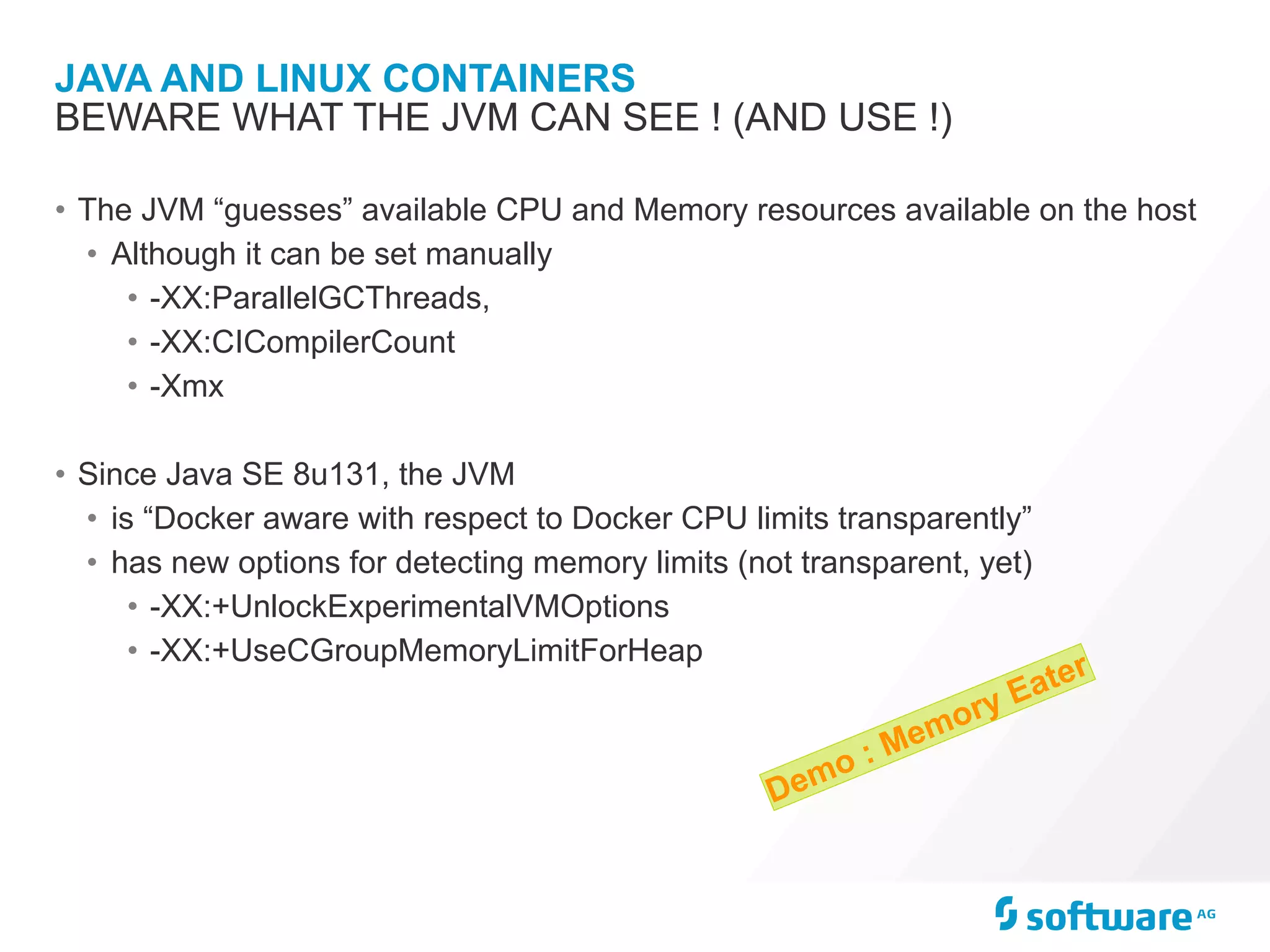 JAVA AND LINUX CONTAINERS
• The JVM “guesses” available CPU and Memory resources available on the host
• Although it can be set manually
• -XX:ParallelGCThreads,
• -XX:CICompilerCount
• -Xmx
• Since Java SE 8u131, the JVM
• is “Docker aware with respect to Docker CPU limits transparently”
• has new options for detecting memory limits (not transparent, yet)
• -XX:+UnlockExperimentalVMOptions
• -XX:+UseCGroupMemoryLimitForHeap
BEWARE WHAT THE JVM CAN SEE ! (AND USE !)
Demo : Memory Eater
 