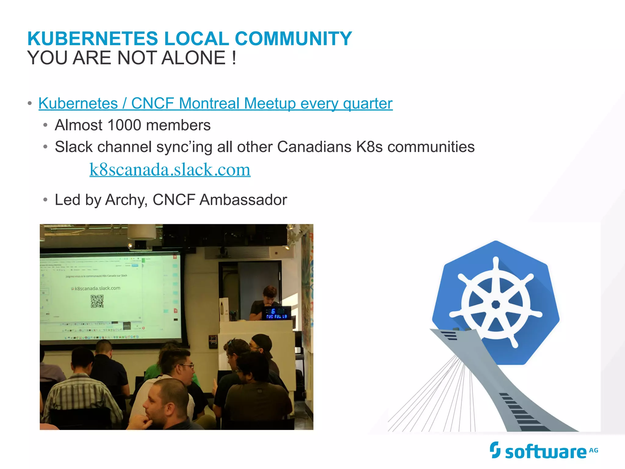KUBERNETES LOCAL COMMUNITY
• Kubernetes / CNCF Montreal Meetup every quarter
• Almost 1000 members
• Slack channel sync’ing all other Canadians K8s communities
k8scanada.slack.com
• Led by Archy, CNCF Ambassador
YOU ARE NOT ALONE !
 