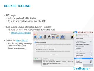 • IDE plugins
• auto completion for Dockerfile
• To build and deploy images from the IDE
• Build tooling Docker integration (Maven / Gradle)
• To build Docker (and push) images during the build
• Maven Docker plugin
DOCKER TOOLING
• Docker for Mac / Win 10
• As of today, only the edge
version comes with
Kubernetes support
 