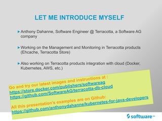 LET ME INTRODUCE MYSELF
„Anthony Dahanne, Software Engineer @ Terracotta, a Software AG
company
„Working on the Management and Monitoring in Terracotta products
(Ehcache, Terracotta Store)
„Also working on Terracotta products integration with cloud (Docker,
Kubernetes, AWS, etc.)
Go and try our latest images and instructions at :
https://store.docker.com/publishers/softwareag
https://github.com/SoftwareAG/terracotta-db-cloud
All this presentation’s examples are on Github:
https://github.com/anthonydahanne/kubernetes-for-java-developers
 