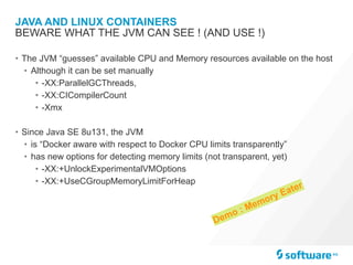 JAVA AND LINUX CONTAINERS
• The JVM “guesses” available CPU and Memory resources available on the host
• Although it can be set manually
• -XX:ParallelGCThreads,
• -XX:CICompilerCount
• -Xmx
• Since Java SE 8u131, the JVM
• is “Docker aware with respect to Docker CPU limits transparently”
• has new options for detecting memory limits (not transparent, yet)
• -XX:+UnlockExperimentalVMOptions
• -XX:+UseCGroupMemoryLimitForHeap
BEWARE WHAT THE JVM CAN SEE ! (AND USE !)
Demo : Memory Eater
 