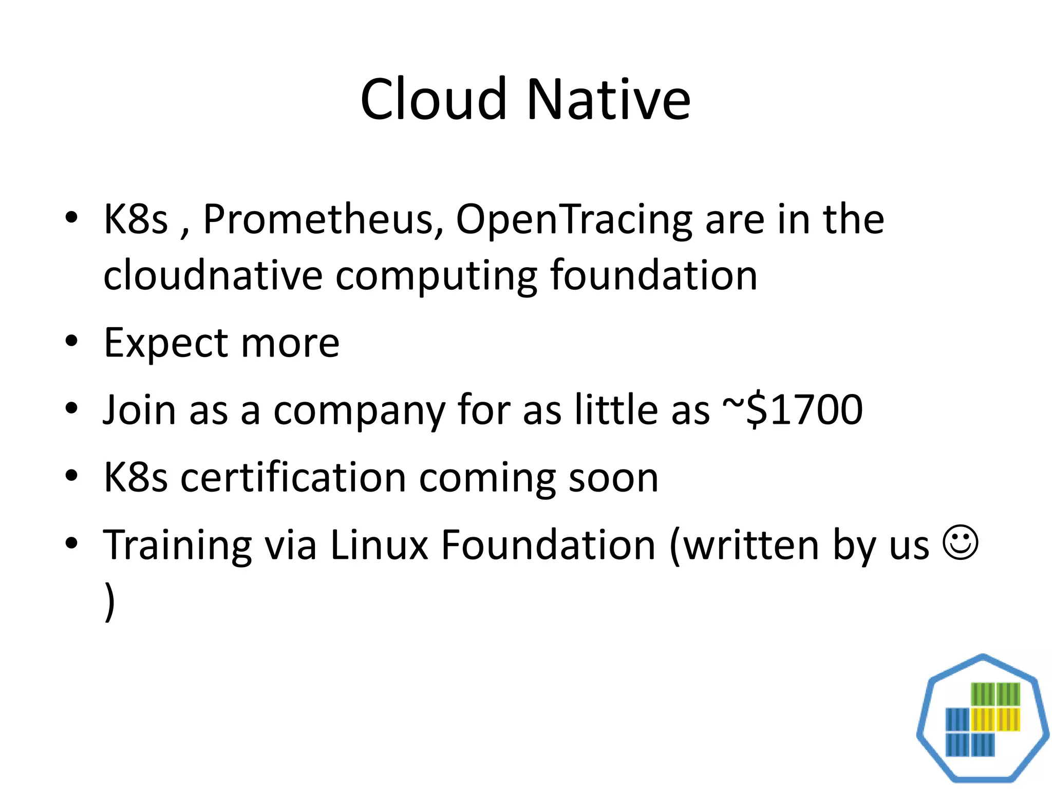 Cloud Native
• K8s , Prometheus, OpenTracing are in the
cloudnative computing foundation
• Expect more
• Join as a company for as little as ~$1700
• K8s certification coming soon
• Training via Linux Foundation (written by us 
)
 