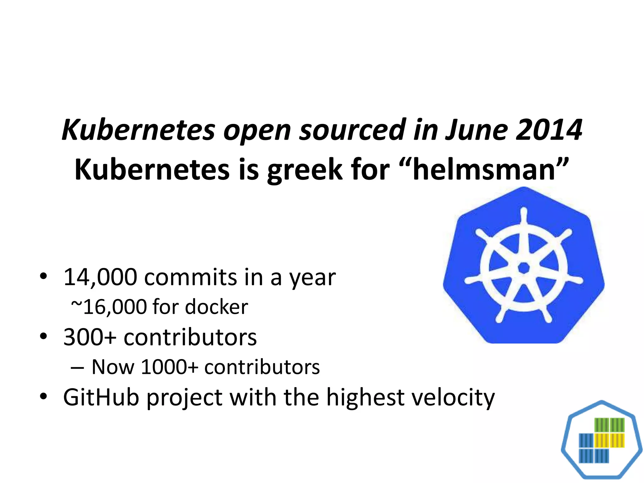 Kubernetes open sourced in June 2014
Kubernetes is greek for “helmsman”
• 14,000 commits in a year
~16,000 for docker
• 300+ contributors
– Now 1000+ contributors
• GitHub project with the highest velocity
 