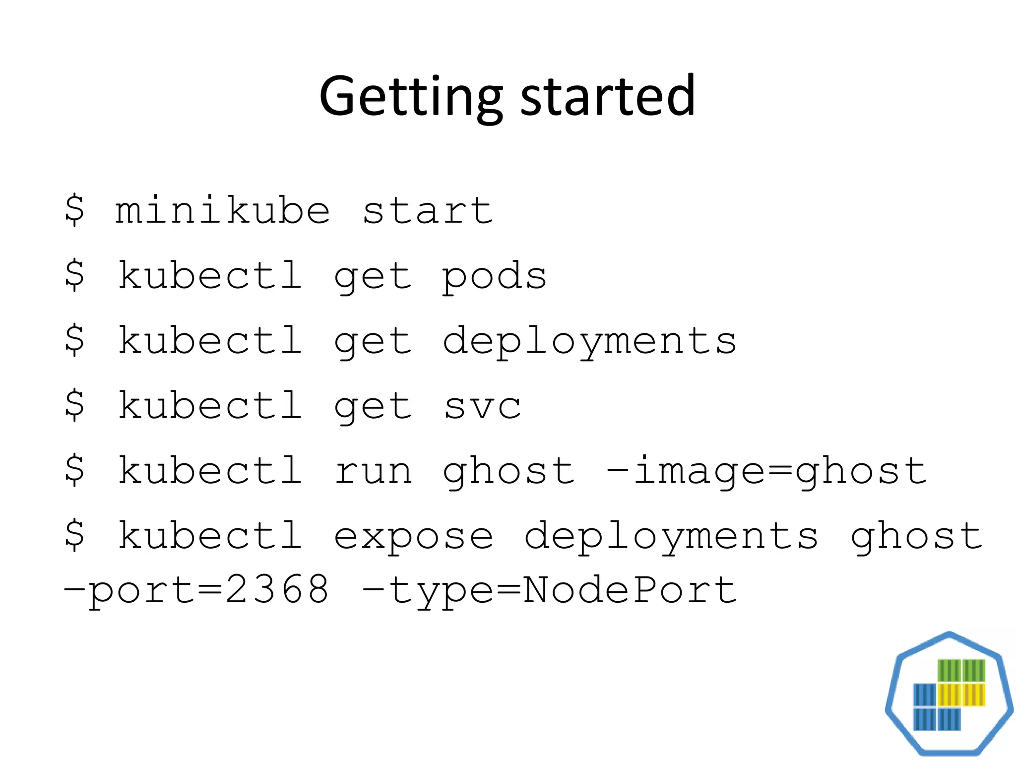 Getting started
$ minikube start
$ kubectl get pods
$ kubectl get deployments
$ kubectl get svc
$ kubectl run ghost –image=ghost
$ kubectl expose deployments ghost
–port=2368 –type=NodePort
 