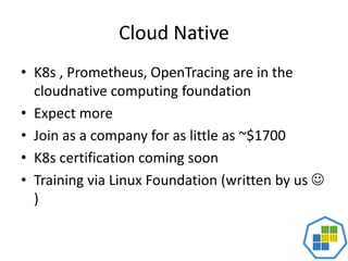 Cloud Native
• K8s , Prometheus, OpenTracing are in the
cloudnative computing foundation
• Expect more
• Join as a company for as little as ~$1700
• K8s certification coming soon
• Training via Linux Foundation (written by us 
)
 