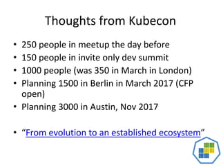Thoughts from Kubecon
• 250 people in meetup the day before
• 150 people in invite only dev summit
• 1000 people (was 350 in March in London)
• Planning 1500 in Berlin in March 2017 (CFP
open)
• Planning 3000 in Austin, Nov 2017
• “From evolution to an established ecosystem”
 