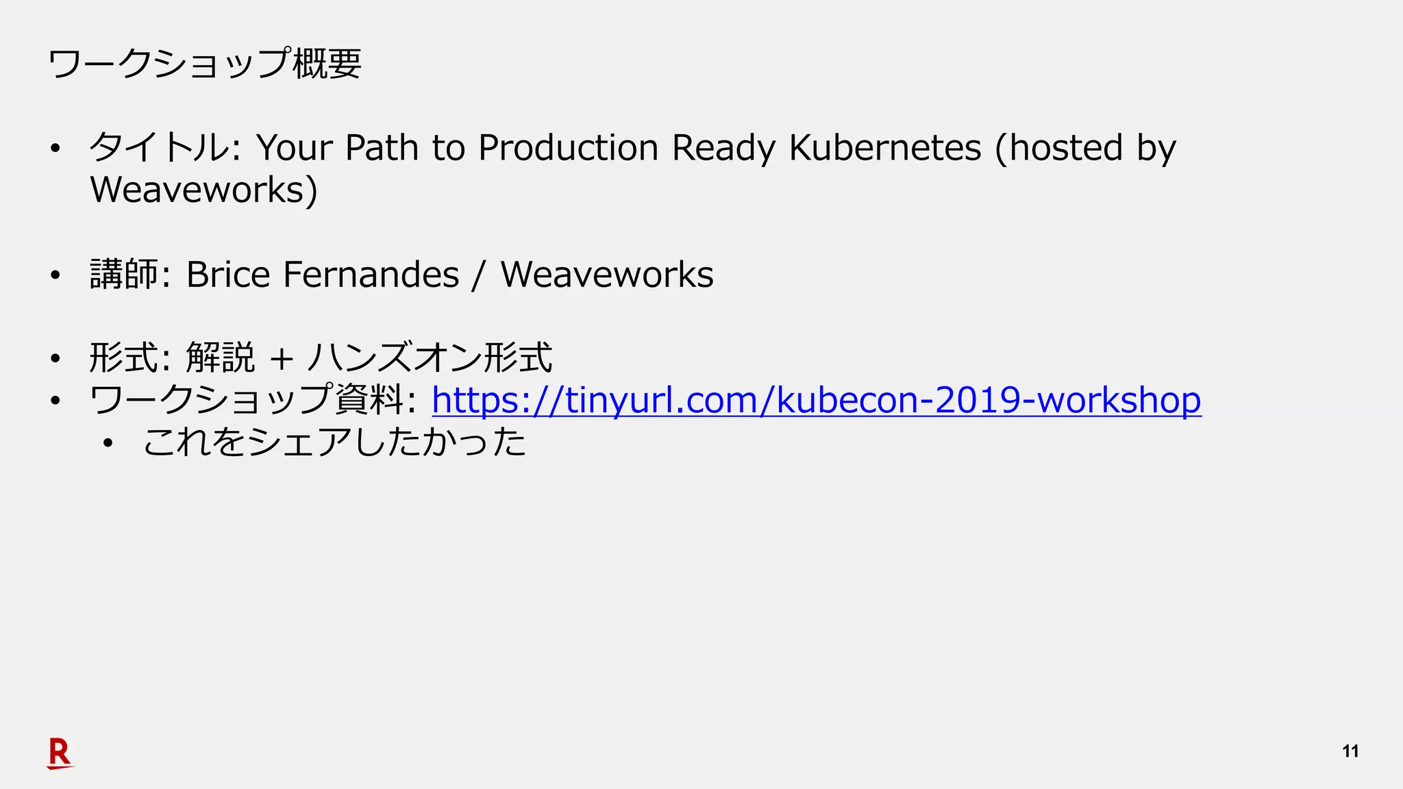 11
ワークショップ概要
• タイトル: Your Path to Production Ready Kubernetes (hosted by
Weaveworks)
• 講師: Brice Fernandes / Weaveworks
• 形式: 解説 + ハンズオン形式
• ワークショップ資料: https://tinyurl.com/kubecon-2019-workshop
• これをシェアしたかった
 