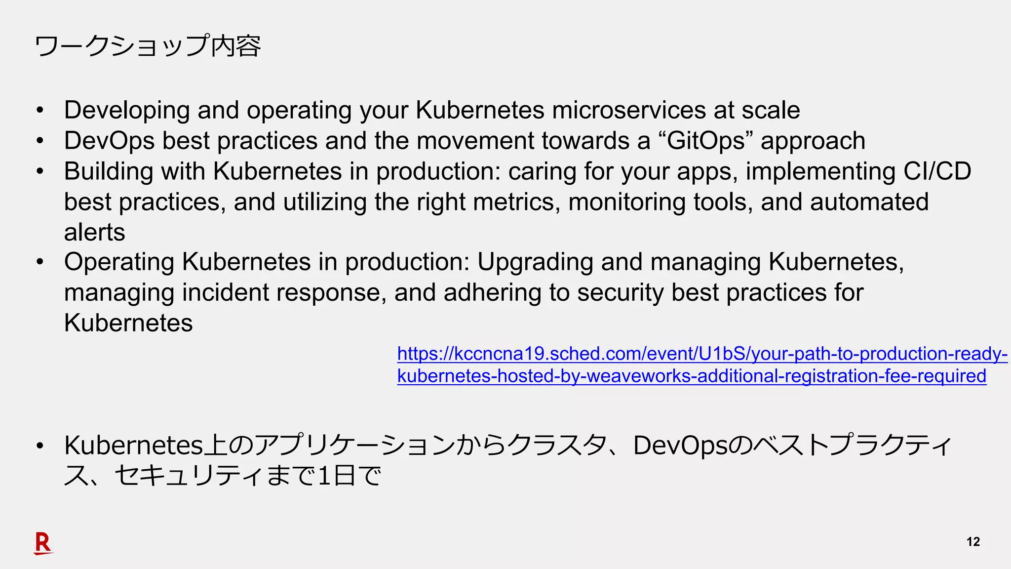 12
ワークショップ内容
• Developing and operating your Kubernetes microservices at scale
• DevOps best practices and the movement towards a “GitOps” approach
• Building with Kubernetes in production: caring for your apps, implementing CI/CD
best practices, and utilizing the right metrics, monitoring tools, and automated
alerts
• Operating Kubernetes in production: Upgrading and managing Kubernetes,
managing incident response, and adhering to security best practices for
Kubernetes
https://kccncna19.sched.com/event/U1bS/your-path-to-production-ready-
kubernetes-hosted-by-weaveworks-additional-registration-fee-required
• Kubernetes上のアプリケーションからクラスタ、DevOpsのベストプラクティ
ス、セキュリティまで1⽇で
 