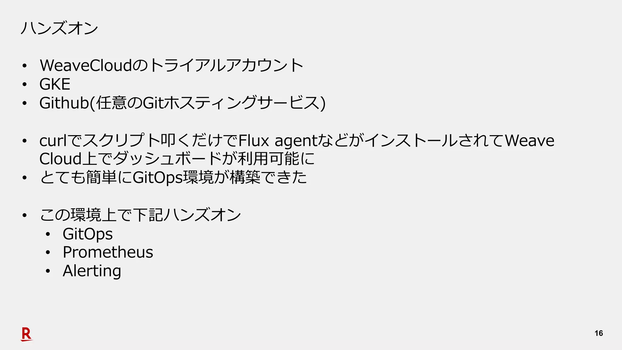 16
ハンズオン
• WeaveCloudのトライアルアカウント
• GKE
• Github(任意のGitホスティングサービス)
• curlでスクリプト叩くだけでFlux agentなどがインストールされてWeave
Cloud上でダッシュボードが利⽤可能に
• とても簡単にGitOps環境が構築できた
• この環境上で下記ハンズオン
• GitOps
• Prometheus
• Alerting
 