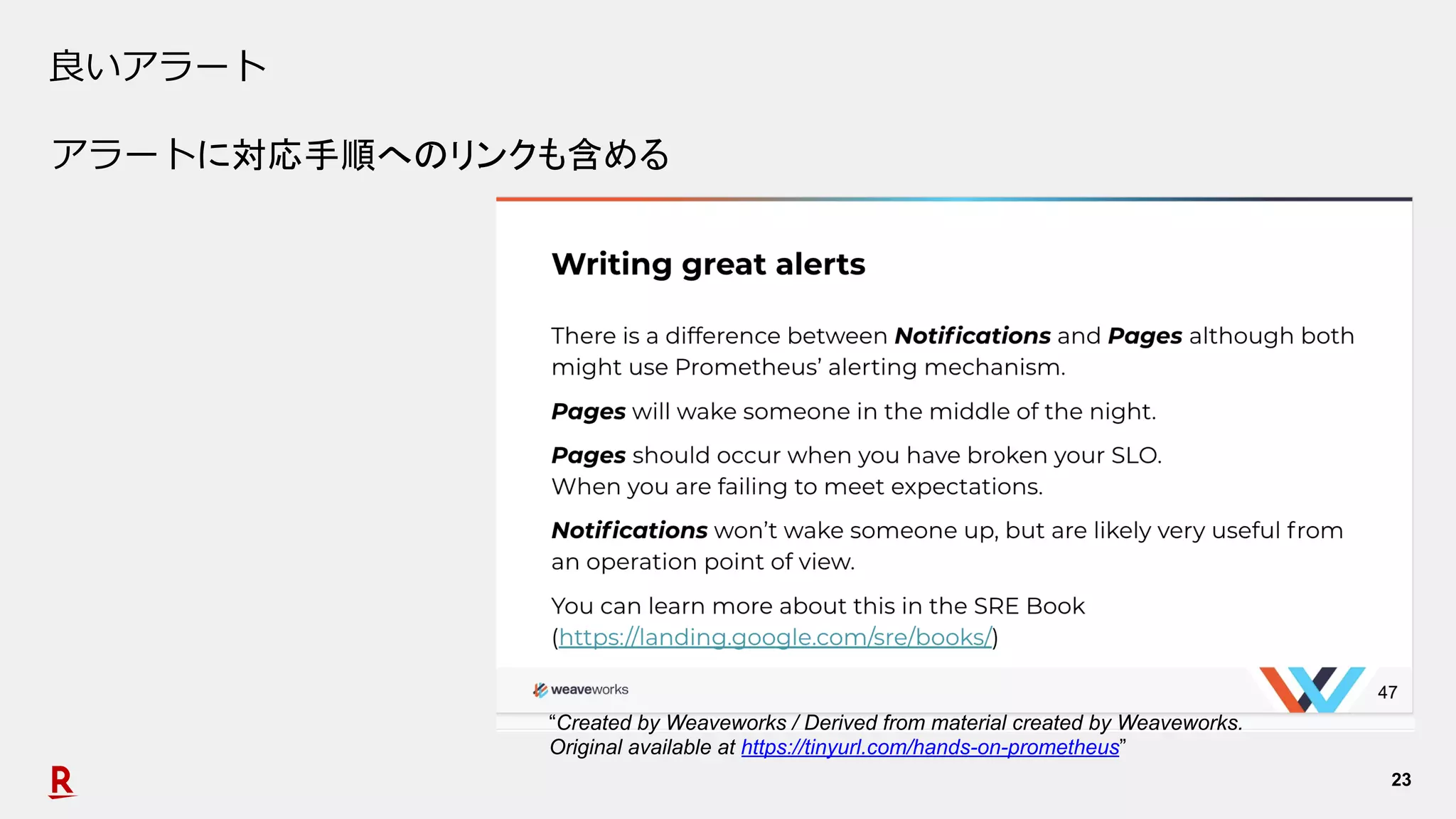 23
良いアラート
アラートに対応手順へのリンクも含める
“Created by Weaveworks / Derived from material created by Weaveworks.
Original available at https://tinyurl.com/hands-on-prometheus”
 