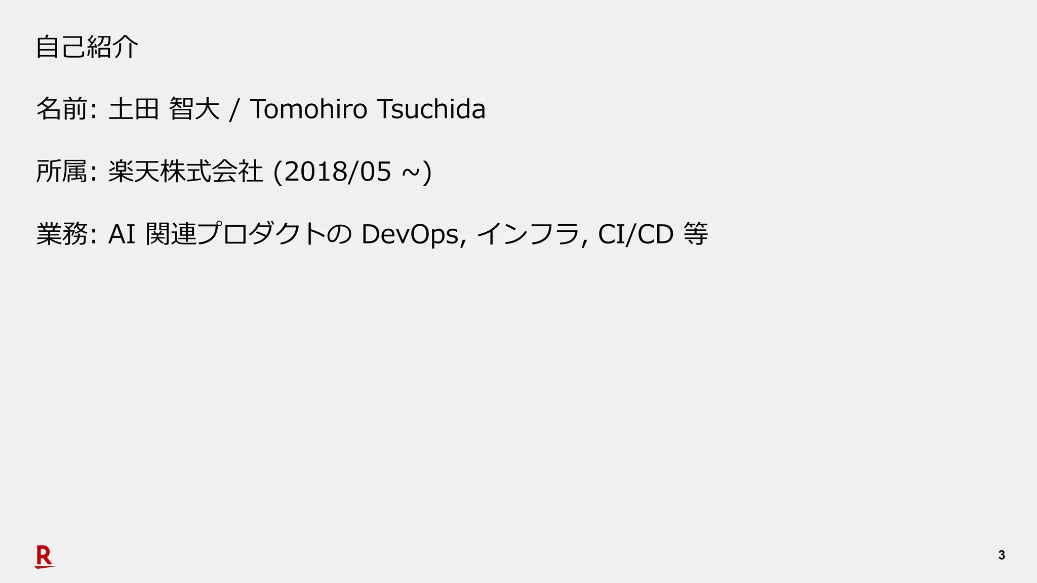 3
⾃⼰紹介
名前: ⼟⽥ 智⼤ / Tomohiro Tsuchida
所属: 楽天株式会社 (2018/05 ~)
業務: AI 関連プロダクトの DevOps, インフラ, CI/CD 等
 