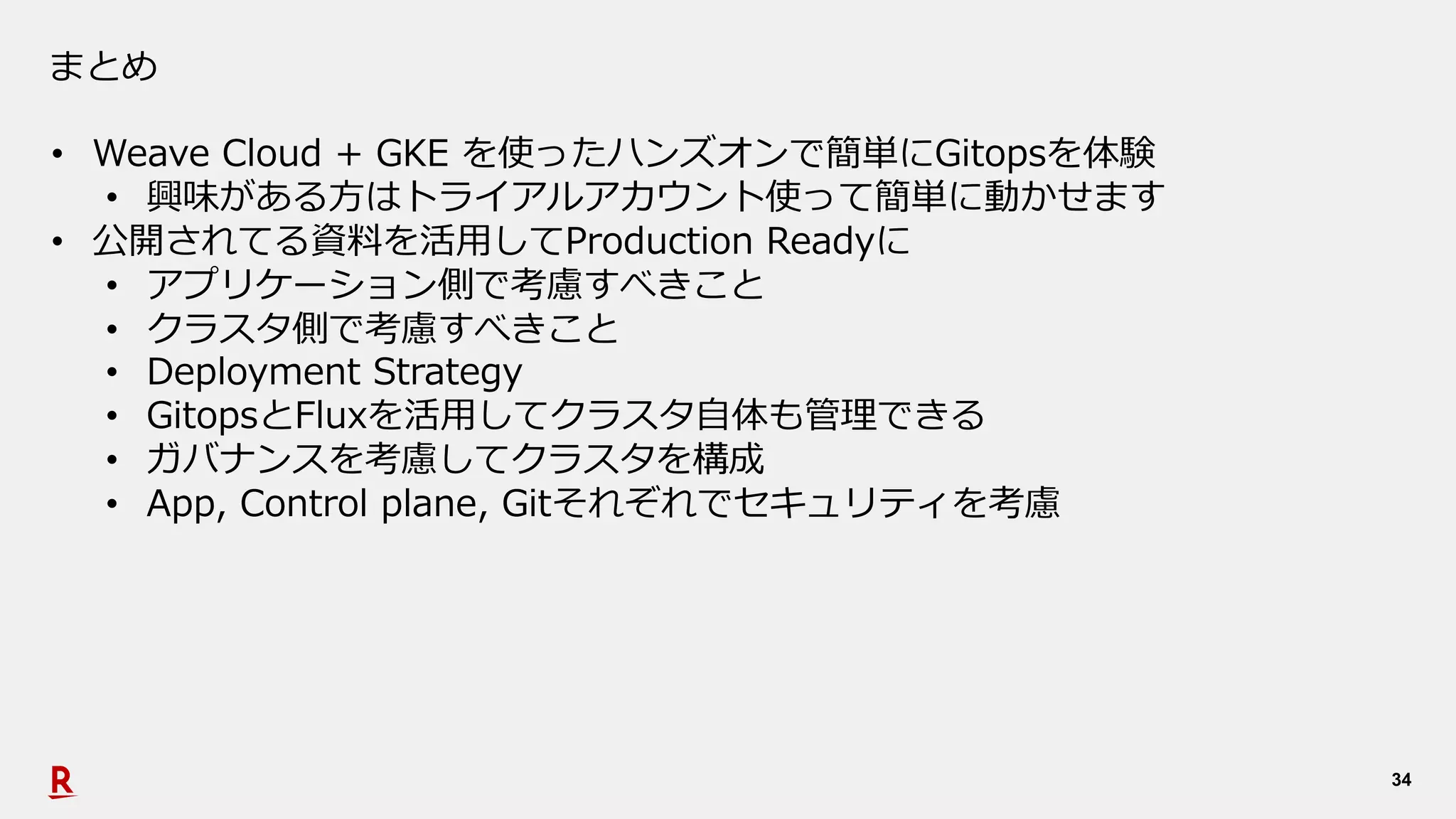 34
まとめ
• Weave Cloud + GKE を使ったハンズオンで簡単にGitopsを体験
• 興味がある⽅はトライアルアカウント使って簡単に動かせます
• 公開されてる資料を活⽤してProduction Readyに
• アプリケーション側で考慮すべきこと
• クラスタ側で考慮すべきこと
• Deployment Strategy
• GitopsとFluxを活⽤してクラスタ⾃体も管理できる
• ガバナンスを考慮してクラスタを構成
• App, Control plane, Gitそれぞれでセキュリティを考慮
 