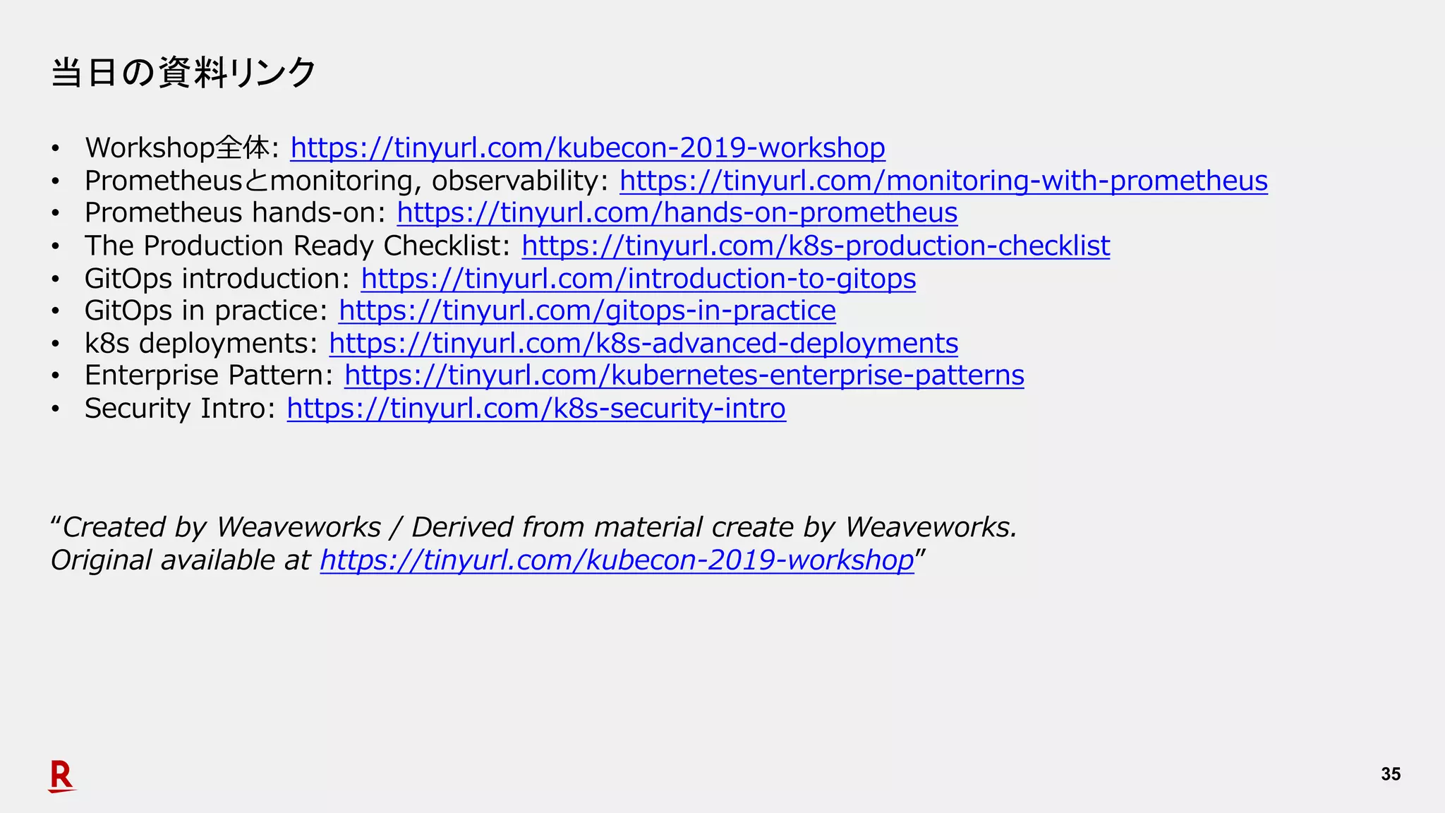 35
当日の資料リンク
• Workshop全体: https://tinyurl.com/kubecon-2019-workshop
• Prometheusとmonitoring, observability: https://tinyurl.com/monitoring-with-prometheus
• Prometheus hands-on: https://tinyurl.com/hands-on-prometheus
• The Production Ready Checklist: https://tinyurl.com/k8s-production-checklist
• GitOps introduction: https://tinyurl.com/introduction-to-gitops
• GitOps in practice: https://tinyurl.com/gitops-in-practice
• k8s deployments: https://tinyurl.com/k8s-advanced-deployments
• Enterprise Pattern: https://tinyurl.com/kubernetes-enterprise-patterns
• Security Intro: https://tinyurl.com/k8s-security-intro
“Created by Weaveworks / Derived from material create by Weaveworks.
Original available at https://tinyurl.com/kubecon-2019-workshop”
 