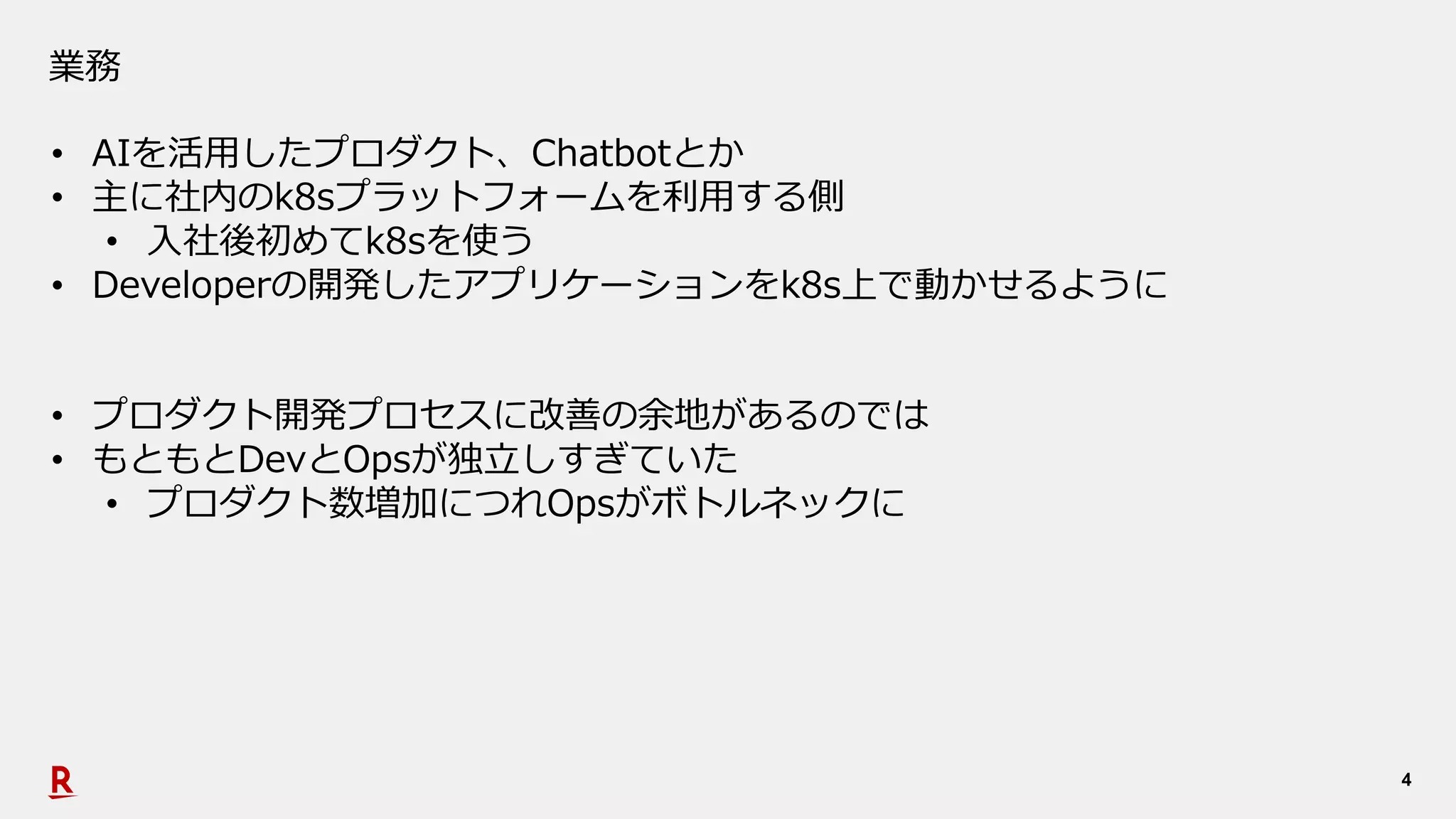 4
業務
• AIを活⽤したプロダクト、Chatbotとか
• 主に社内のk8sプラットフォームを利⽤する側
• ⼊社後初めてk8sを使う
• Developerの開発したアプリケーションをk8s上で動かせるように
• プロダクト開発プロセスに改善の余地があるのでは
• もともとDevとOpsが独⽴しすぎていた
• プロダクト数増加につれOpsがボトルネックに
 