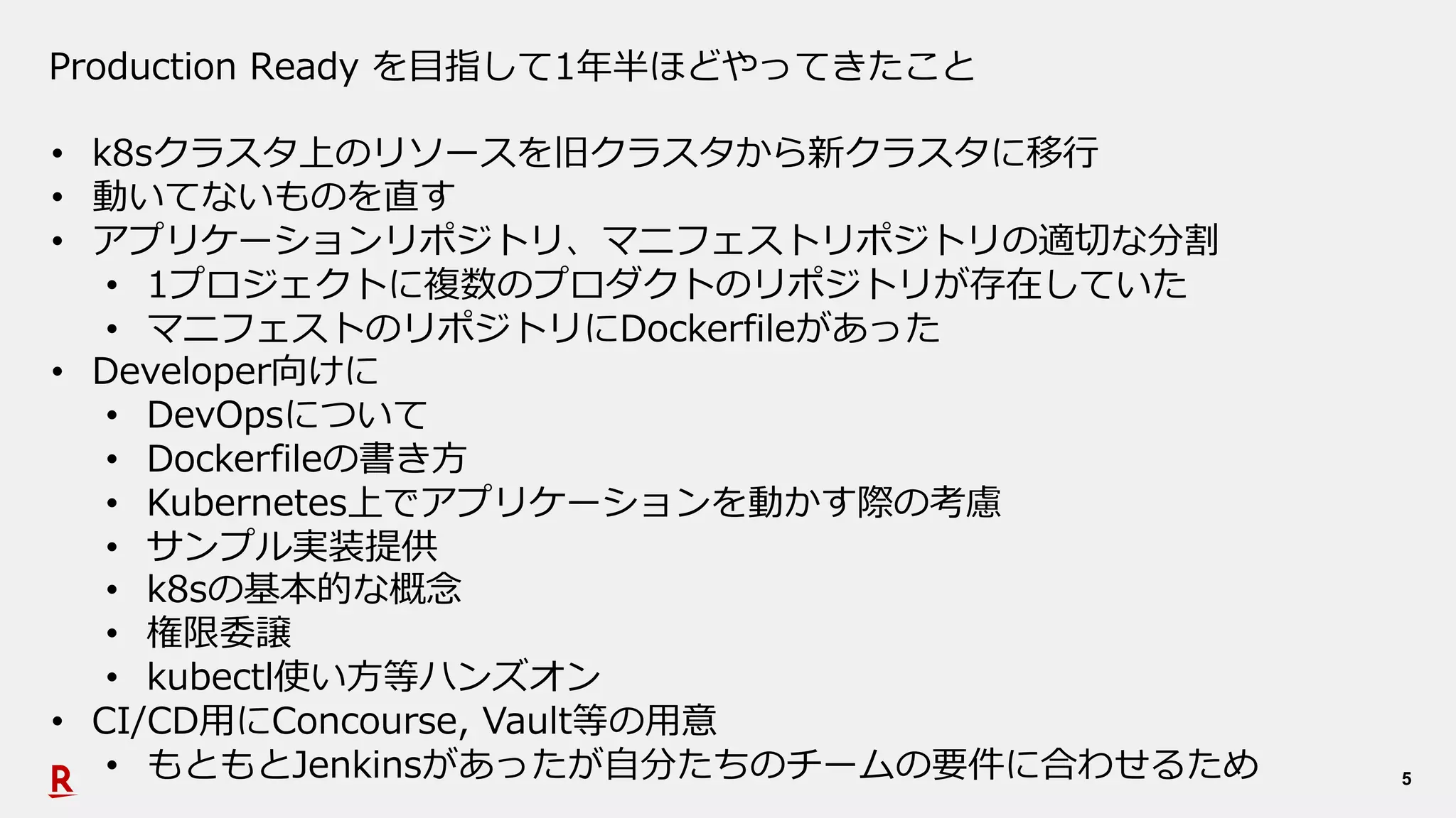 5
Production Ready を⽬指して1年半ほどやってきたこと
• k8sクラスタ上のリソースを旧クラスタから新クラスタに移⾏
• 動いてないものを直す
• アプリケーションリポジトリ、マニフェストリポジトリの適切な分割
• 1プロジェクトに複数のプロダクトのリポジトリが存在していた
• マニフェストのリポジトリにDockerfileがあった
• Developer向けに
• DevOpsについて
• Dockerfileの書き⽅
• Kubernetes上でアプリケーションを動かす際の考慮
• サンプル実装提供
• k8sの基本的な概念
• 権限委譲
• kubectl使い⽅等ハンズオン
• CI/CD⽤にConcourse, Vault等の⽤意
• もともとJenkinsがあったが⾃分たちのチームの要件に合わせるため
 