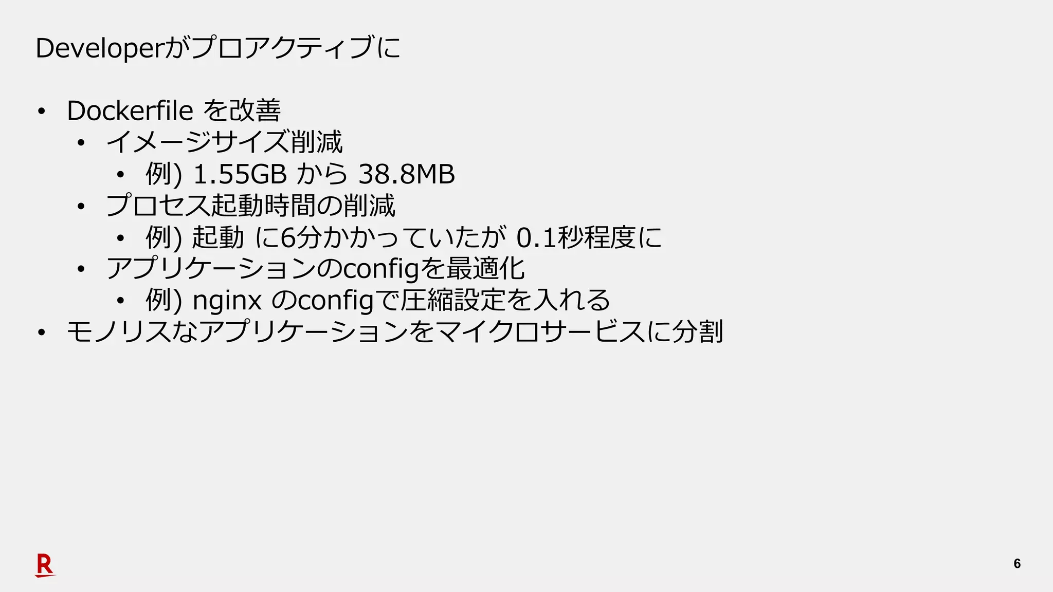 6
Developerがプロアクティブに
• Dockerfile を改善
• イメージサイズ削減
• 例) 1.55GB から 38.8MB
• プロセス起動時間の削減
• 例) 起動 に6分かかっていたが 0.1秒程度に
• アプリケーションのconfigを最適化
• 例) nginx のconfigで圧縮設定を⼊れる
• モノリスなアプリケーションをマイクロサービスに分割
 