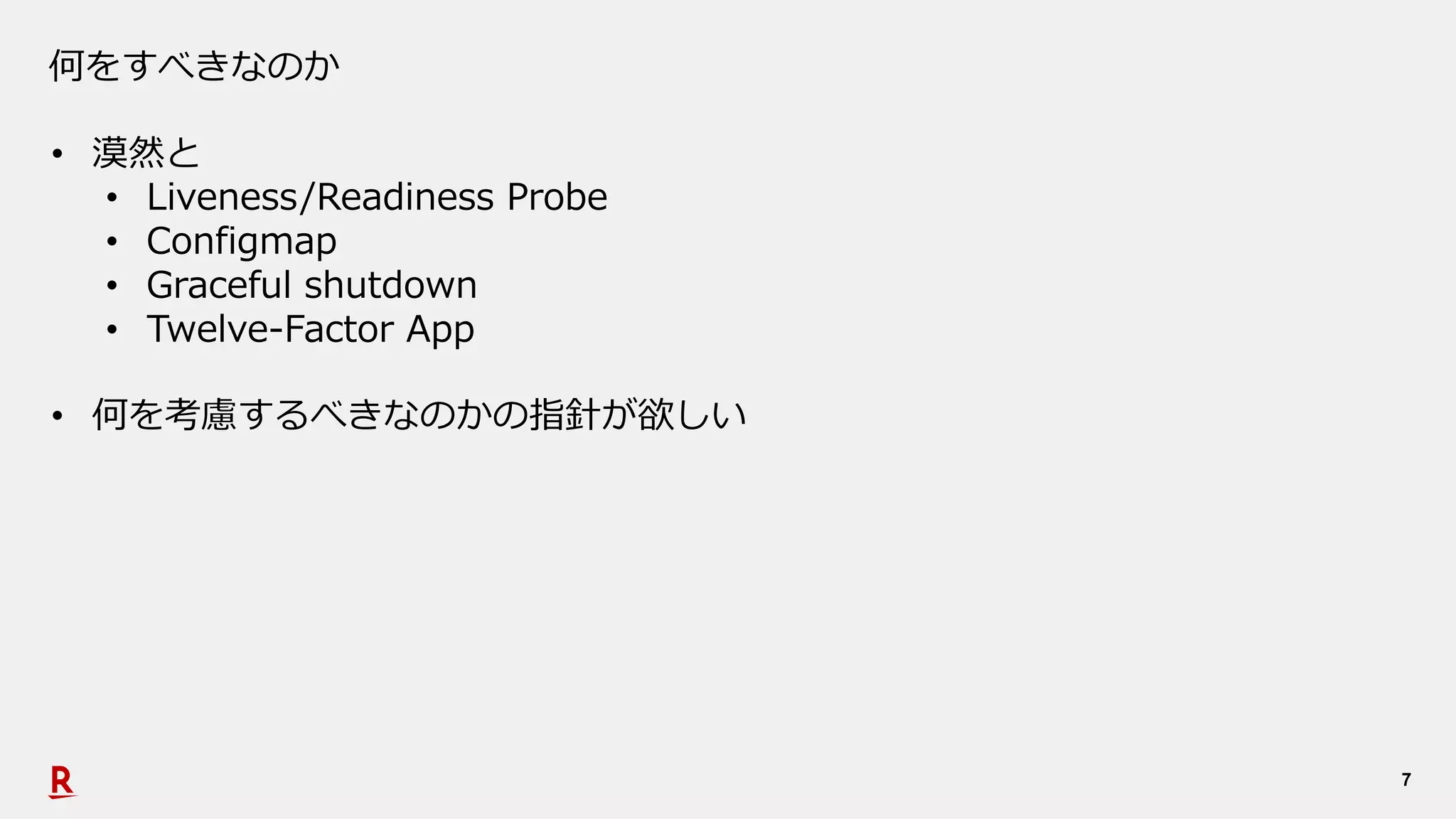 7
何をすべきなのか
• 漠然と
• Liveness/Readiness Probe
• Configmap
• Graceful shutdown
• Twelve-Factor App
• 何を考慮するべきなのかの指針が欲しい
 