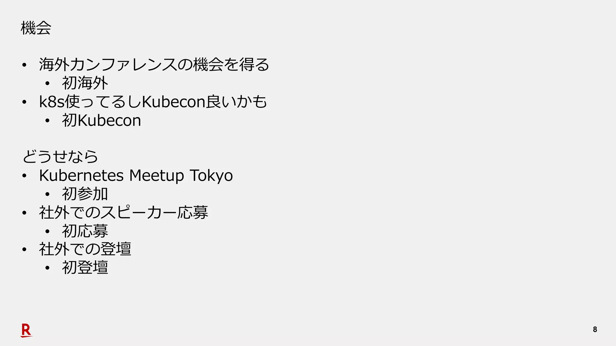 8
機会
• 海外カンファレンスの機会を得る
• 初海外
• k8s使ってるしKubecon良いかも
• 初Kubecon
どうせなら
• Kubernetes Meetup Tokyo
• 初参加
• 社外でのスピーカー応募
• 初応募
• 社外での登壇
• 初登壇
 