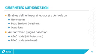 10
KUBERNETES AUTHORIZATION
 Enables define fine-grained-access controls on
 Namespaces
 Pods, Services, Containers
 Operations
 Authorization plugins based on
 ABAC model (attribute-based)
 RBAC mode (role-based)
 