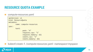 15
RESOURCE QUOTA EXAMPLE
 compute-resources.yaml
 kubectl create -f ./compute-resources.yaml --namespace=myspace
apiVersion: v1
kind: ResourceQuota
metadata:
name: compute-resources
spec:
hard:
pods: "4"
requests.cpu: "1"
requests.memory: 1Gi
limits.cpu: "2"
limits.memory: 2Gi
 