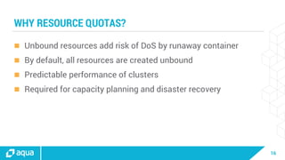 16
WHY RESOURCE QUOTAS?
 Unbound resources add risk of DoS by runaway container
 By default, all resources are created unbound
 Predictable performance of clusters
 Required for capacity planning and disaster recovery
 