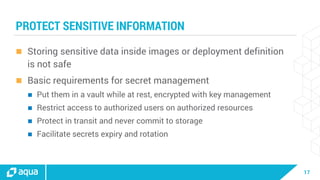 17
PROTECT SENSITIVE INFORMATION
 Storing sensitive data inside images or deployment definition
is not safe
 Basic requirements for secret management
 Put them in a vault while at rest, encrypted with key management
 Restrict access to authorized users on authorized resources
 Protect in transit and never commit to storage
 Facilitate secrets expiry and rotation
 