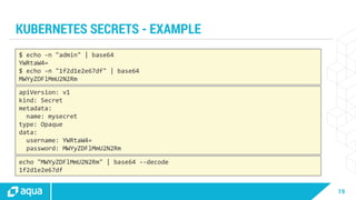 19
KUBERNETES SECRETS - EXAMPLE
$ echo -n "admin" | base64
YWRtaW4=
$ echo -n "1f2d1e2e67df" | base64
MWYyZDFlMmU2N2Rm
apiVersion: v1
kind: Secret
metadata:
name: mysecret
type: Opaque
data:
username: YWRtaW4=
password: MWYyZDFlMmU2N2Rm
echo "MWYyZDFlMmU2N2Rm" | base64 --decode
1f2d1e2e67df
 