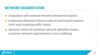 20
NETWORK SEGMENTATION
 Integration with external network enforcement points
 Kubernetes Network Policies work on pod-to-pod isolation
(with only incoming traffic rules)
 Dynamic nature of container network identities makes
container network segmentation a true challenge
 