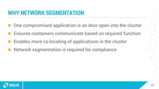 22
WHY NETWORK SEGMENTATION
 One compromised application is an door open into the cluster
 Ensures containers communicate based on required function
 Enables more co-locating of applications in the cluster
 Network segmentation is required for compliance
 