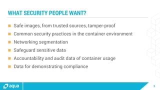 3
WHAT SECURITY PEOPLE WANT?
 Safe images, from trusted sources, tamper-proof
 Common security practices in the container environment
 Networking segmentation
 Safeguard sensitive data
 Accountability and audit data of container usage
 Data for demonstrating compliance
 