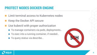 9
SSH
PROTECT NODES DOCKER ENGINE
 Limit terminal access to Kubernetes nodes
 Keep the Docker API secure
 Use kubectl with proper authorization
 To manage containers via pods, deployments…
 To exec into a running container, if needed…
 To query status via describe…
 