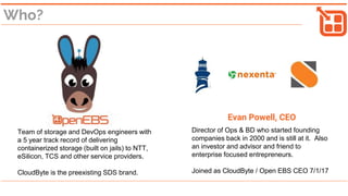 Who?
Team of storage and DevOps engineers with
a 5 year track record of delivering
containerized storage (built on jails) to NTT,
eSilicon, TCS and other service providers.
CloudByte is the pre-existing SDS brand.
Evan Powell, CEO
Director of Ops & BD who started founding
companies back in 2000 and is still at it. Also
an investor and advisor and friend to
enterprise focused entrepreneurs.
Joined as CloudByte / Open EBS CEO 7/1/17
 