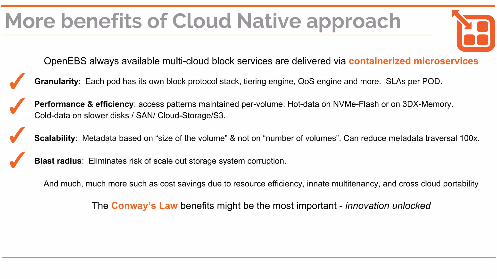 More benefits of Cloud Native approach
OpenEBS always available multi-cloud block services are delivered via containerized microservices
Granularity: Each pod has its own block protocol stack, tiering engine, QoS engine and more. SLAs per POD.
Performance & efficiency: access patterns maintained per-volume. Hot-data on NVMe-Flash or on 3DX-Memory.
Cold-data on slower disks / SAN/ Cloud-Storage/S3.
Scalability: Metadata based on “size of the volume” & not on “number of volumes”. Can reduce metadata traversal 100x.
Blast radius: Eliminates risk of scale out storage system corruption.
And much, much more such as cost savings due to resource efficiency, innate multitenancy, and cross cloud portability
The Conway’s Law benefits might be the most important - innovation unlocked
✓
✓
✓
✓
 
