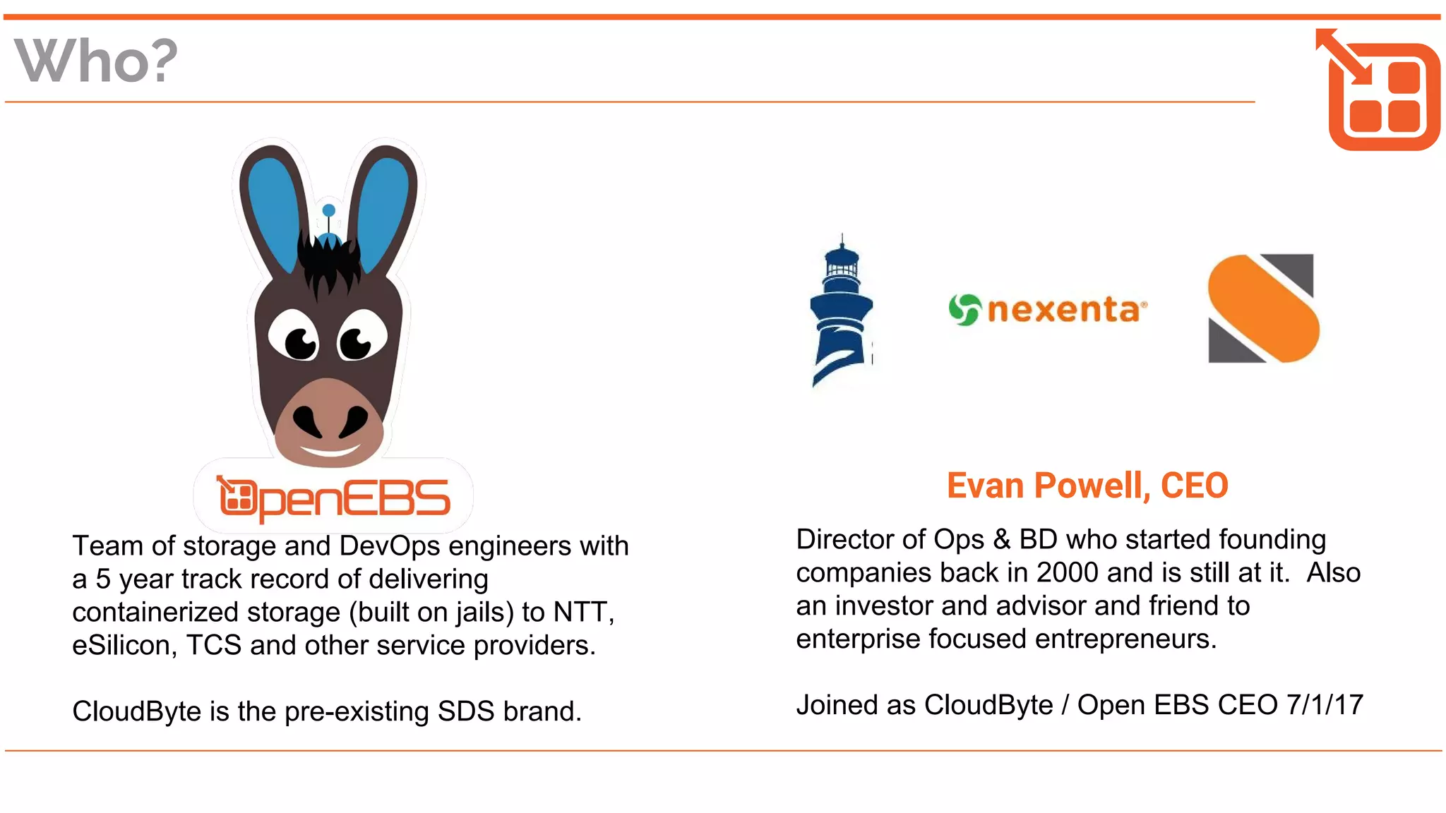 Who?
Team of storage and DevOps engineers with
a 5 year track record of delivering
containerized storage (built on jails) to NTT,
eSilicon, TCS and other service providers.
CloudByte is the pre-existing SDS brand.
Evan Powell, CEO
Director of Ops & BD who started founding
companies back in 2000 and is still at it. Also
an investor and advisor and friend to
enterprise focused entrepreneurs.
Joined as CloudByte / Open EBS CEO 7/1/17
 