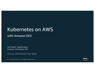 © 2017, Amazon Web Services, Inc. or its Affiliates. All rights reserved.
Paul Maddox - @paulmaddox
Developer Technologies, AWS
January 2018 (Nordic Dev Days)
Kubernetes on AWS
with Amazon EKS
 