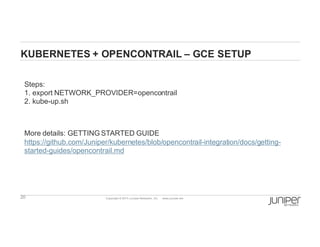 20 Copyright  ©  2014  Juniper  Networks,  Inc.          www.juniper.net  
KUBERNETES  +  OPENCONTRAIL  – GCE  SETUP
Steps:
1.  export  NETWORK_PROVIDER=opencontrail
2.  kube-­up.sh
More  details:  GETTING  STARTED  GUIDE
https://github.com/Juniper/kubernetes/blob/opencontrail-­integration/docs/getting-­
started-­guides/opencontrail.md
 