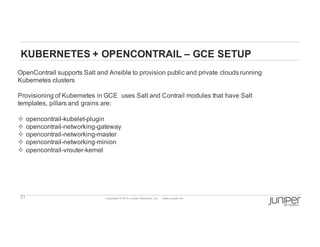 21 Copyright  ©  2014  Juniper  Networks,  Inc.          www.juniper.net  
KUBERNETES  +  OPENCONTRAIL  – GCE  SETUP
OpenContrail  supports  Salt  and  Ansible  to  provision  public  and  private  clouds  running  
Kubernetes  clusters
Provisioning  of  Kubernetes  in  GCE    uses  Salt  and  Contrail  modules  that  have  Salt  
templates,  pillars  and  grains  are:
² opencontrail-­kubelet-­plugin
² opencontrail-­networking-­gateway
² opencontrail-­networking-­master
² opencontrail-­networking-­minion
² opencontrail-­vrouter-­kernel
 