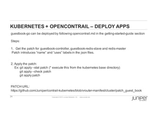 24 Copyright  ©  2014  Juniper  Networks,  Inc.          www.juniper.net  
KUBERNETES  +  OPENCONTRAIL  – DEPLOY  APPS
guestbook-­go  can  be  deployed  by  following  opencontrail.md in  the  getting-­started-­guide  section
Steps:
1. Get  the  patch  for  guestbook-­controller,  guestbook-­redis-­slave  and  redis-­master
Patch  introduces  “name”  and  “uses”  labels  in  the  json files.  
2.  Apply  the  patch:
Ex:  git apply  –stat  patch  (*  execute  this  from  the  kubernetes base  directory)
git apply  –check  patch
git apply  patch
PATCH  URL:  
https://github.com/Juniper/contrail-­kubernetes/blob/vrouter-­manifest/cluster/patch_guest_book
 